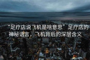 “足療店說飛機是啥意思”足療店的神秘語言，飛機背后的深層含義