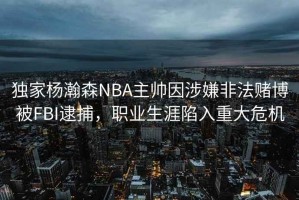 獨家楊瀚森NBA主帥因涉嫌非法賭博被FBI逮捕,職業(yè)生涯陷入重大危機 獨家楊瀚森NBA主帥因涉嫌非法賭博被FBI逮捕,職業(yè)生涯陷入重大危機