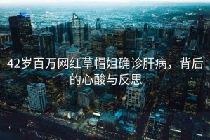 42歲百萬網(wǎng)紅草帽姐確診肝病，背后的心酸與反思