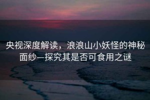 央視深度解讀，浪浪山小妖怪的神秘面紗—探究其是否可食用之謎