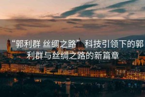 “郭利群 絲綢之路”科技引領下的郭利群與絲綢之路的新篇章