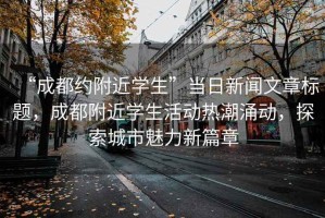 “成都約附近學(xué)生”當(dāng)日新聞文章標(biāo)題，成都附近學(xué)生活動(dòng)熱潮涌動(dòng)，探索城市魅力新篇章