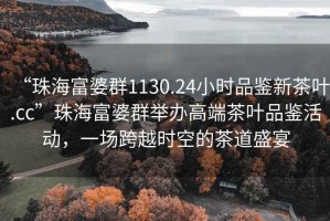 “珠海富婆群1130.24小時品鑒新茶葉.cc”珠海富婆群舉辦高端茶葉品鑒活動，一場跨越時空的茶道盛宴