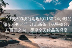 “江蘇500塊錢附近約1130.24小時品鑒新茶葉.cc”江蘇新茶葉品鑒盛會，五百元之內，盡享全天候品茶盛宴
