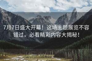 7月7日盛大開幕！這場主題展覽不容錯過，必看精彩內容大揭秘！