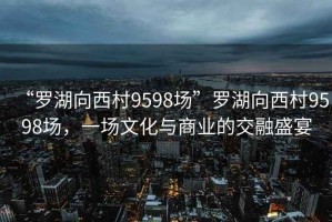 “羅湖向西村9598場”羅湖向西村9598場，一場文化與商業的交融盛宴