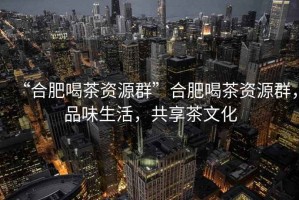“合肥喝茶資源群”合肥喝茶資源群，品味生活，共享茶文化