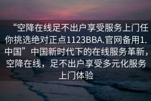“空降在線足不出戶享受服務上門任你挑選絕對正點1123BBA.官網備用1.中國”中國新時代下的在線服務革新，空降在線，足不出戶享受多元化服務上門體驗