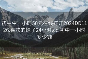 初中生一小時(shí)50元在線打開2024DD1126.喜歡的妹子24小時(shí).cc:初中一小時(shí)多少錢