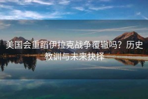 美國會重蹈伊拉克戰(zhàn)爭覆轍嗎？歷史教訓(xùn)與未來抉擇