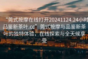 “莞式按摩在線打開20241124.24小時品鑒新茶葉.cc”莞式按摩與品鑒新茶葉的獨特體驗，在線探索與全天候享受