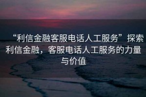 “利信金融客服電話人工服務”探索利信金融，客服電話人工服務的力量與價值