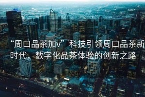 “周口品茶加v”科技引領(lǐng)周口品茶新時(shí)代，數(shù)字化品茶體驗(yàn)的創(chuàng)新之路