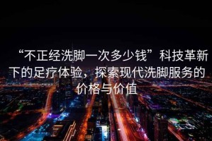 “不正經洗腳一次多少錢”科技革新下的足療體驗，探索現代洗腳服務的價格與價值