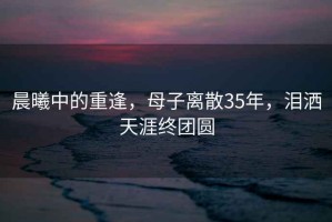 晨曦中的重逢，母子離散35年，淚灑天涯終團(tuán)圓