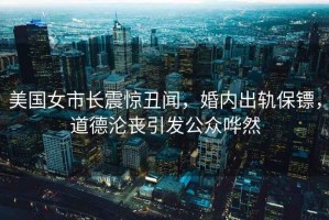美國女市長震驚丑聞，婚內出軌保鏢，道德淪喪引發公眾嘩然