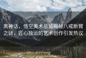 黑神話，悟空美術總監揭秘八戒斷臂之謎，匠心獨運的藝術創作引發熱議