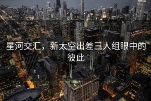 星河交匯，新太空出差三人組眼中的彼此