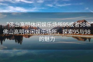 “佛山高明休閑娛樂場所95或者98嘛”佛山高明休閑娛樂場所，探索95與98的魅力