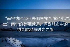 “南寧約P1130.去哪里找合適24小時(shí).cc”南寧的美麗邂逅，探索城市中的約會(huì)勝地與時(shí)光之旅