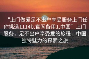 “上門做愛足不出戶享受服務上門任你挑選1114b.官網備用1.中國”上門服務，足不出戶享受愛的旅程，中國獨特魅力的探索之旅