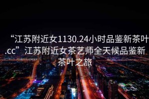 “江蘇附近女1130.24小時品鑒新茶葉.cc”江蘇附近女茶藝師全天候品鑒新茶葉之旅