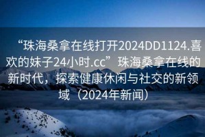 “珠海桑拿在線打開2024DD1124.喜歡的妹子24小時.cc”珠海桑拿在線的新時代，探索健康休閑與社交的新領域（2024年新聞）