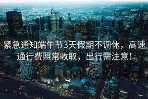 緊急通知端午節3天假期不調休，高速通行費照常收取，出行需注意！