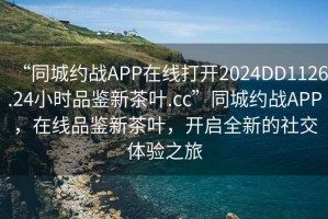 “同城約戰APP在線打開2024DD1126.24小時品鑒新茶葉.cc”同城約戰APP，在線品鑒新茶葉，開啟全新的社交體驗之旅
