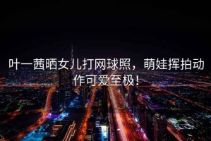葉一茜曬女兒打網球照，萌娃揮拍動作可愛至極！