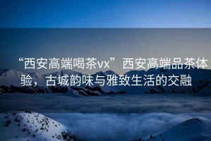 “西安高端喝茶vx”西安高端品茶體驗，古城韻味與雅致生活的交融