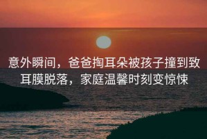意外瞬間，爸爸掏耳朵被孩子撞到致耳膜脫落，家庭溫馨時刻變驚悚