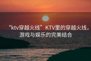 “ktv穿越火線”KTV里的穿越火線，游戲與娛樂的完美結合