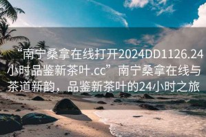 “南寧桑拿在線打開2024DD1126.24小時品鑒新茶葉.cc”南寧桑拿在線與茶道新韻，品鑒新茶葉的24小時之旅
