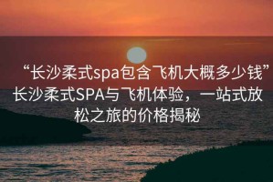 “長沙柔式spa包含飛機大概多少錢”長沙柔式SPA與飛機體驗，一站式放松之旅的價格揭秘