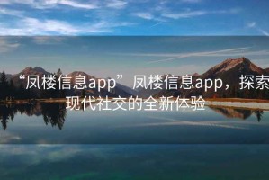 “鳳樓信息app”鳳樓信息app，探索現代社交的全新體驗
