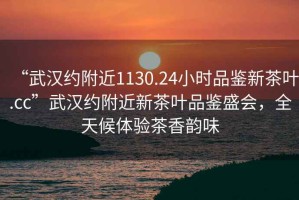 “武漢約附近1130.24小時品鑒新茶葉.cc”武漢約附近新茶葉品鑒盛會，全天候體驗茶香韻味