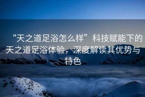 “天之道足浴怎么樣”科技賦能下的天之道足浴體驗(yàn)，深度解讀其優(yōu)勢與特色