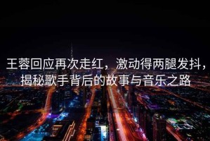 王蓉回應(yīng)再次走紅，激動(dòng)得兩腿發(fā)抖，揭秘歌手背后的故事與音樂(lè)之路