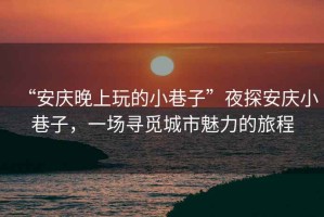 “安慶晚上玩的小巷子”夜探安慶小巷子，一場尋覓城市魅力的旅程