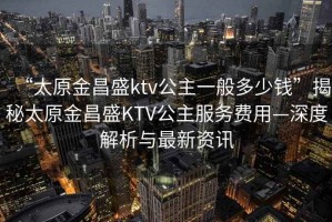 “太原金昌盛ktv公主一般多少錢”揭秘太原金昌盛KTV公主服務費用—深度解析與最新資訊