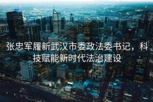 張忠軍履新武漢市委政法委書記，科技賦能新時代法治建設