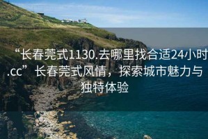 “長春莞式1130.去哪里找合適24小時(shí).cc”長春莞式風(fēng)情，探索城市魅力與獨(dú)特體驗(yàn)