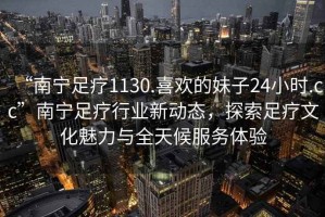 “南寧足療1130.喜歡的妹子24小時.cc”南寧足療行業新動態，探索足療文化魅力與全天候服務體驗