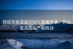 西班牙高溫逼近50℃酷暑來襲，民眾生活面臨嚴峻挑戰(zhàn)