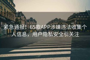 緊急通報(bào)！65款A(yù)PP涉嫌違法收集個(gè)人信息，用戶隱私安全引關(guān)注