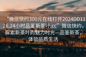 “微信快約300元在線打開2024DD1126.24小時品鑒新茶葉.cc”微信快約，探索新茶葉的魅力時光—品鑒新茶，體驗品質生活