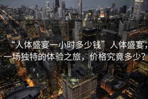 “人體盛宴一小時(shí)多少錢”人體盛宴，一場(chǎng)獨(dú)特的體驗(yàn)之旅，價(jià)格究竟多少？