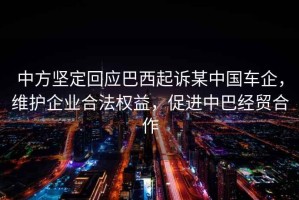 中方堅定回應巴西起訴某中國車企，維護企業合法權益，促進中巴經貿合作