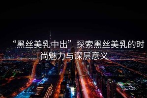 “黑絲美乳中出”探索黑絲美乳的時尚魅力與深層意義